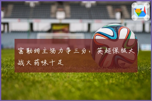 富勒姆主场力争三分，英超保级大战火药味十足