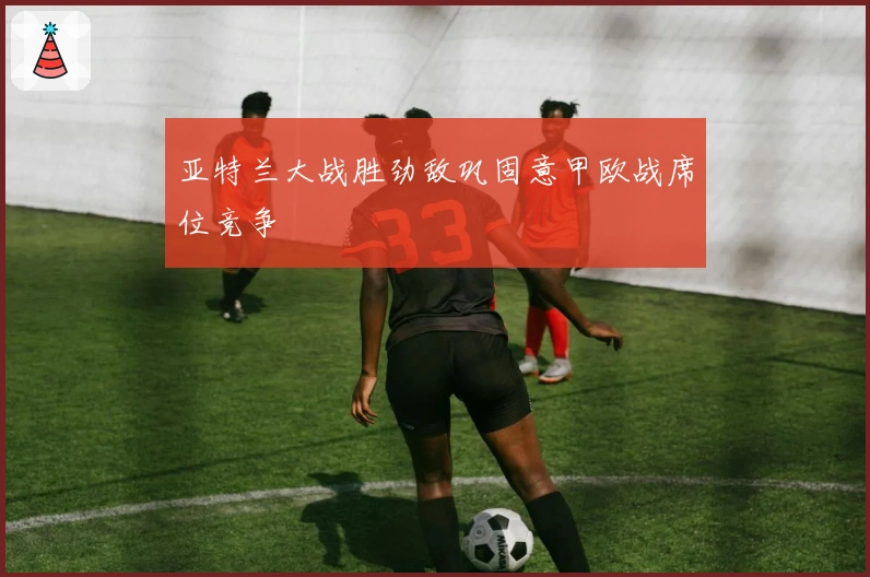 亚特兰大战胜劲敌巩固意甲欧战席位竞争