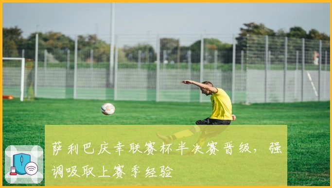 萨利巴庆幸联赛杯半决赛晋级,强调吸取上赛季经验