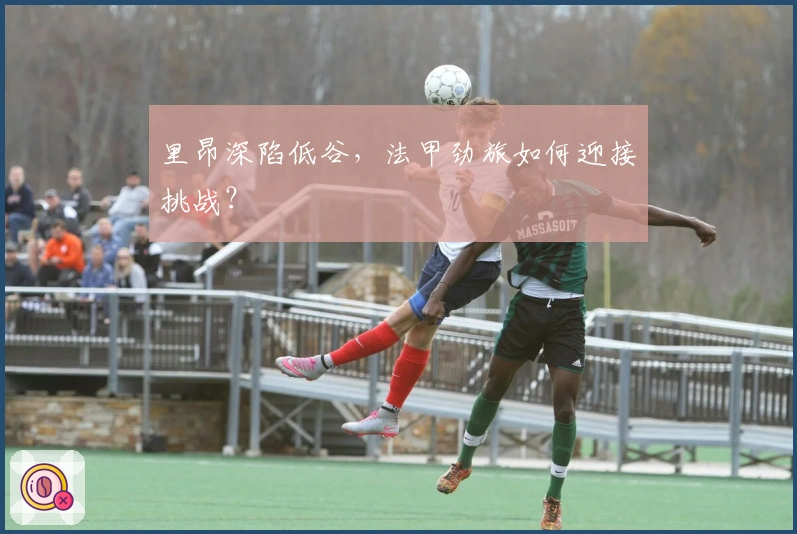 里昂深陷低谷，法甲劲旅如何迎接挑战？
