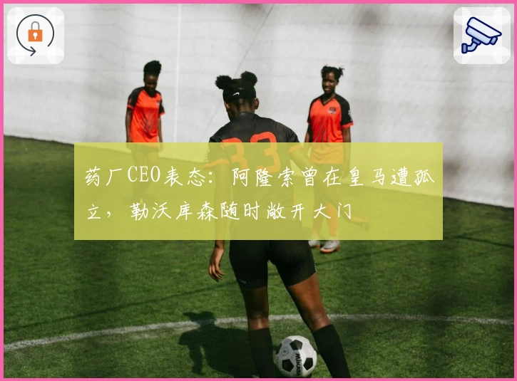 药厂CEO表态：阿隆索曾在皇马遭孤立，勒沃库森随时敞开大门