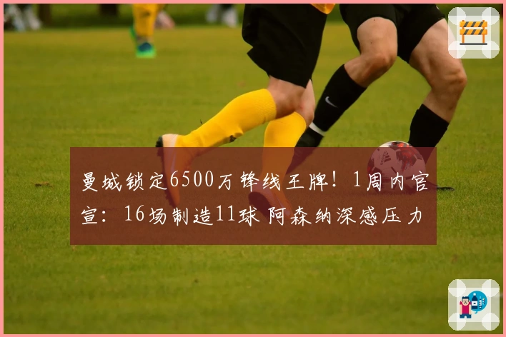 曼城锁定6500万锋线王牌！1周内官宣：16场制造11球 阿森纳深感压力