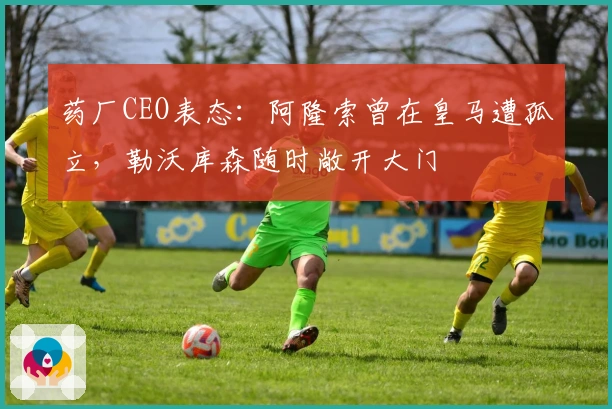 药厂CEO表态：阿隆索曾在皇马遭孤立，勒沃库森随时敞开大门