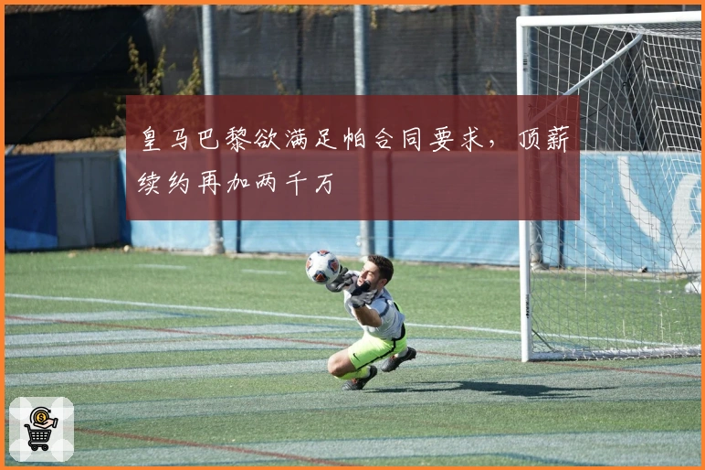 皇马巴黎欲满足帕合同要求,顶薪续约再加两千万