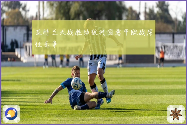 亚特兰大战胜劲敌巩固意甲欧战席位竞争