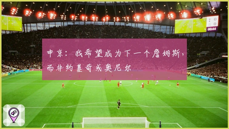 申京:我希望成为下一个詹姆斯,而非约基奇或奥尼尔