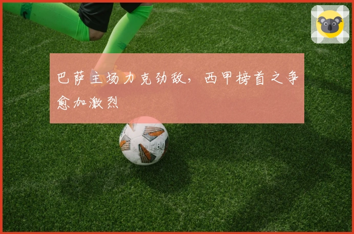 巴萨主场力克劲敌,西甲榜首之争愈加激烈