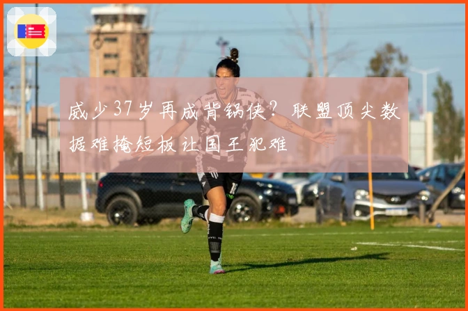 威少37岁再成背锅侠？联盟顶尖数据难掩短板让国王犯难