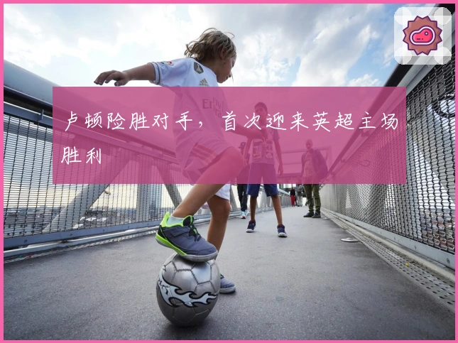 卢顿险胜对手，首次迎来英超主场胜利